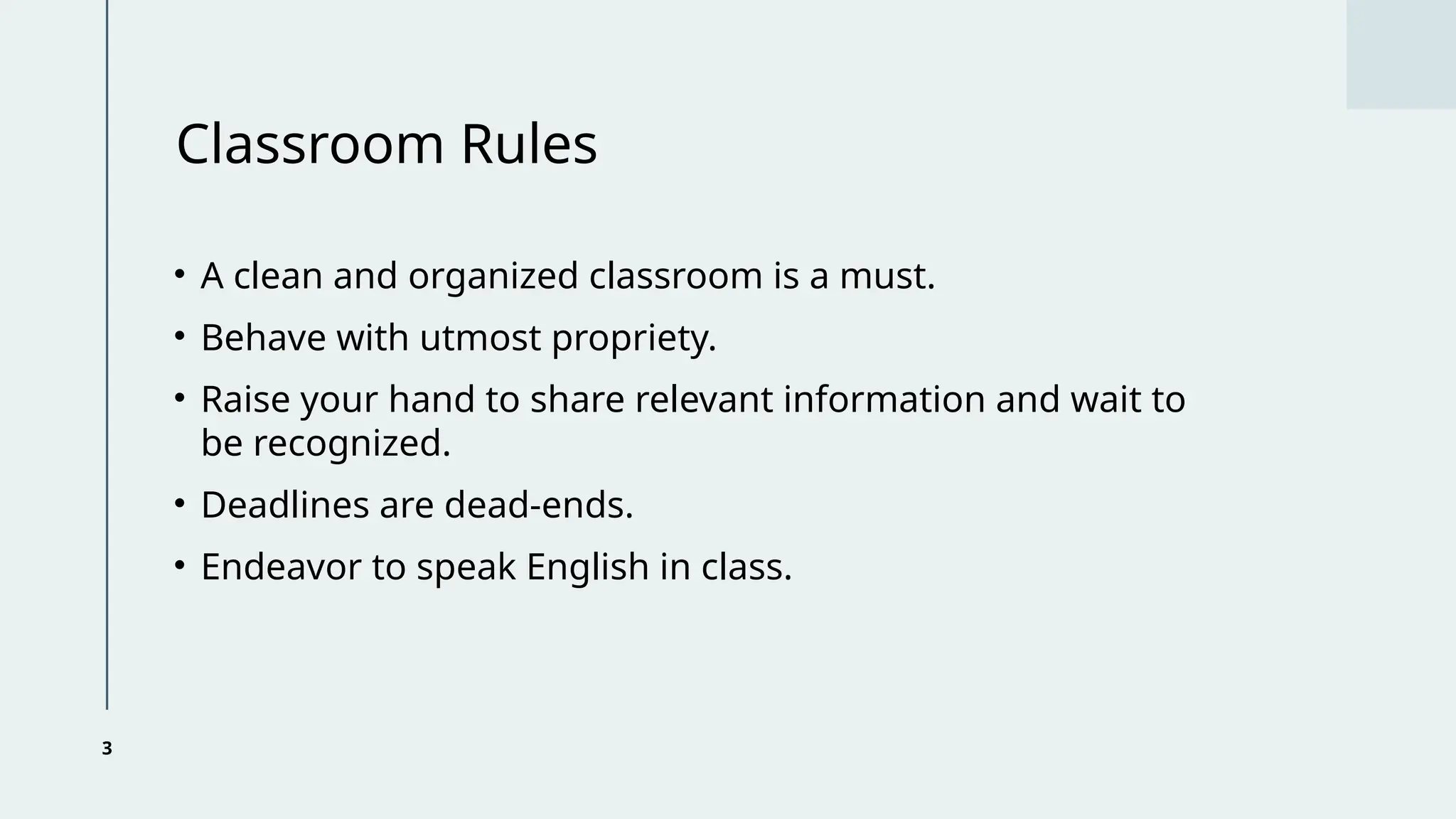 3
Classroom Rules
• A clean and organized classroom is a must.
• Behave with utmost propriety.
• Raise your hand to share relevant information and wait to
be recognized.
• Deadlines are dead-ends.
• Endeavor to speak English in class.