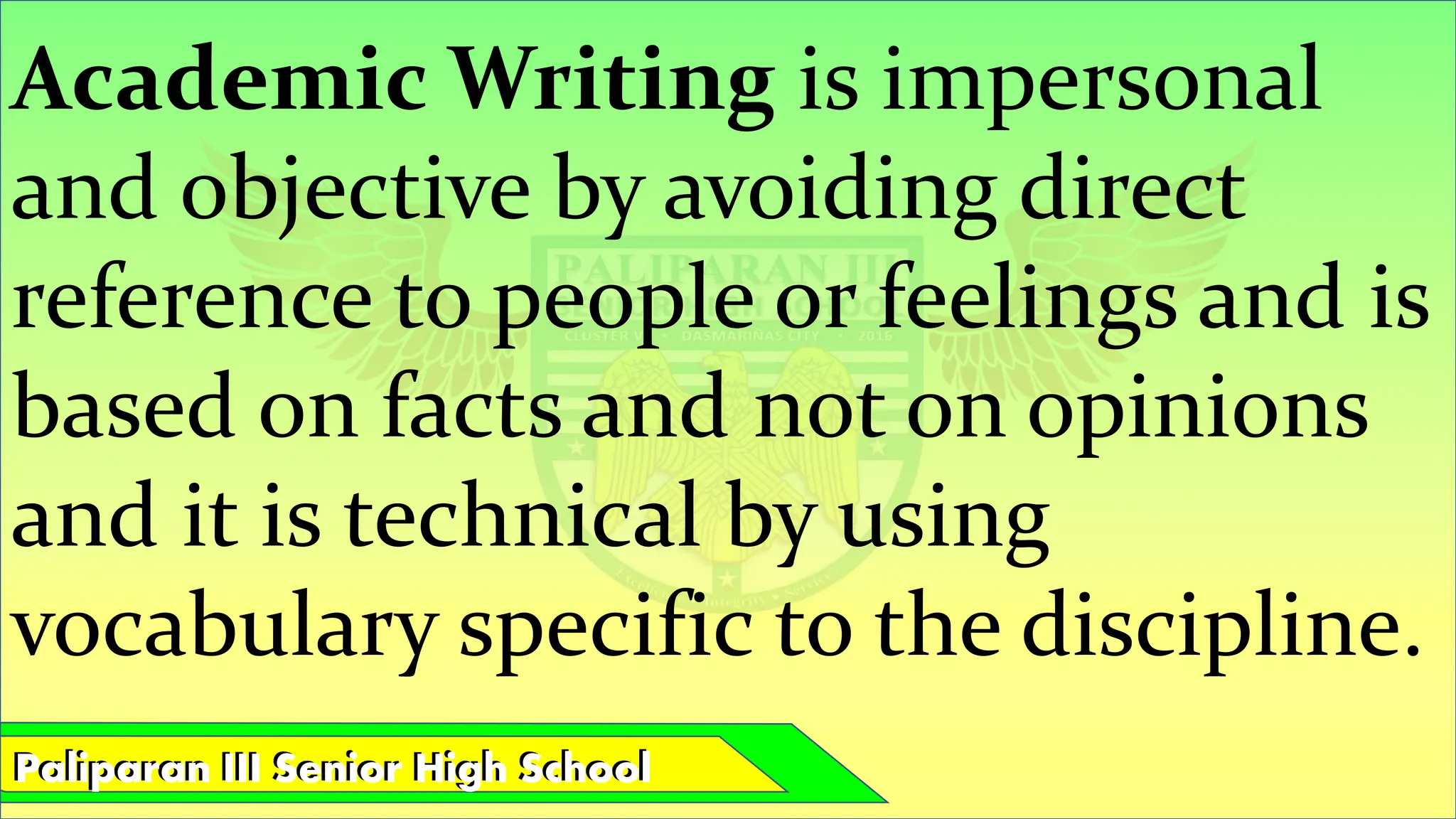 Paliparan III Senior High School
Paliparan III Senior High School
Academic Writing is impersonal
and objective by avoiding direct
reference to people or feelings and is
based on facts and not on opinions
and it is technical by using
vocabulary specific to the discipline.
 