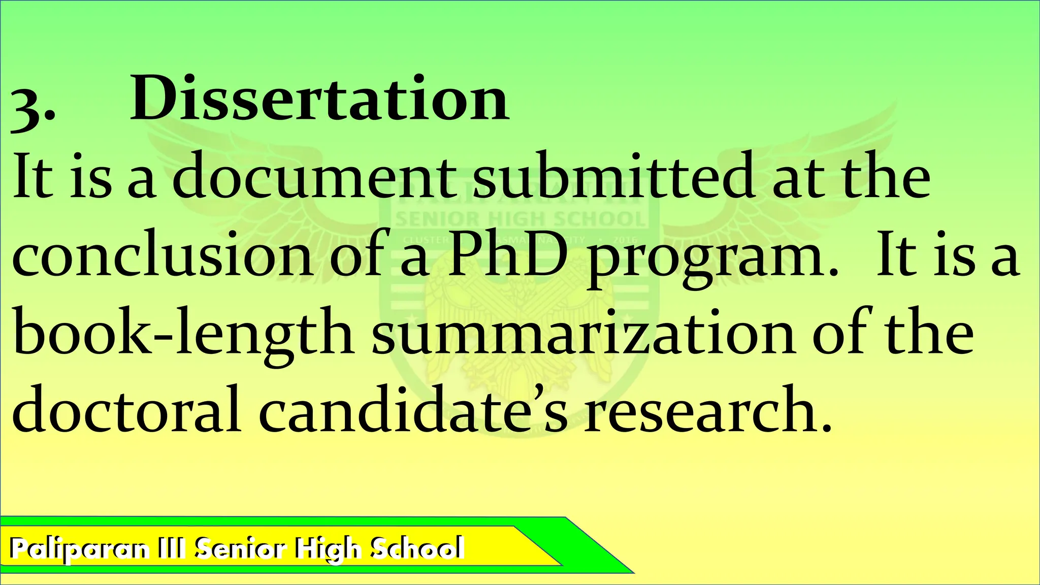 Paliparan III Senior High School
Paliparan III Senior High School
3. Dissertation
It is a document submitted at the
conclusion of a PhD program. It is a
book-length summarization of the
doctoral candidate’s research.
 