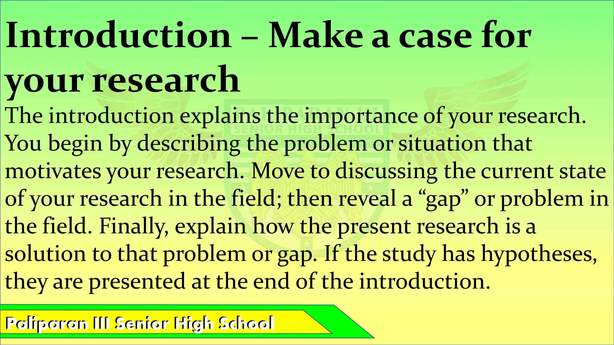 Paliparan III Senior High School
Paliparan III Senior High School
Introduction – Make a case for
your research
The introduction explains the importance of your research.
You begin by describing the problem or situation that
motivates your research. Move to discussing the current state
of your research in the field; then reveal a “gap” or problem in
the field. Finally, explain how the present research is a
solution to that problem or gap. If the study has hypotheses,
they are presented at the end of the introduction.
 