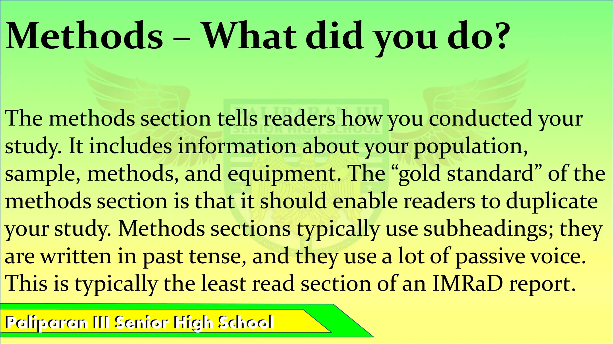 Paliparan III Senior High School
Paliparan III Senior High School
Methods – What did you do?
The methods section tells readers how you conducted your
study. It includes information about your population,
sample, methods, and equipment. The “gold standard” of the
methods section is that it should enable readers to duplicate
your study. Methods sections typically use subheadings; they
are written in past tense, and they use a lot of passive voice.
This is typically the least read section of an IMRaD report.
 
