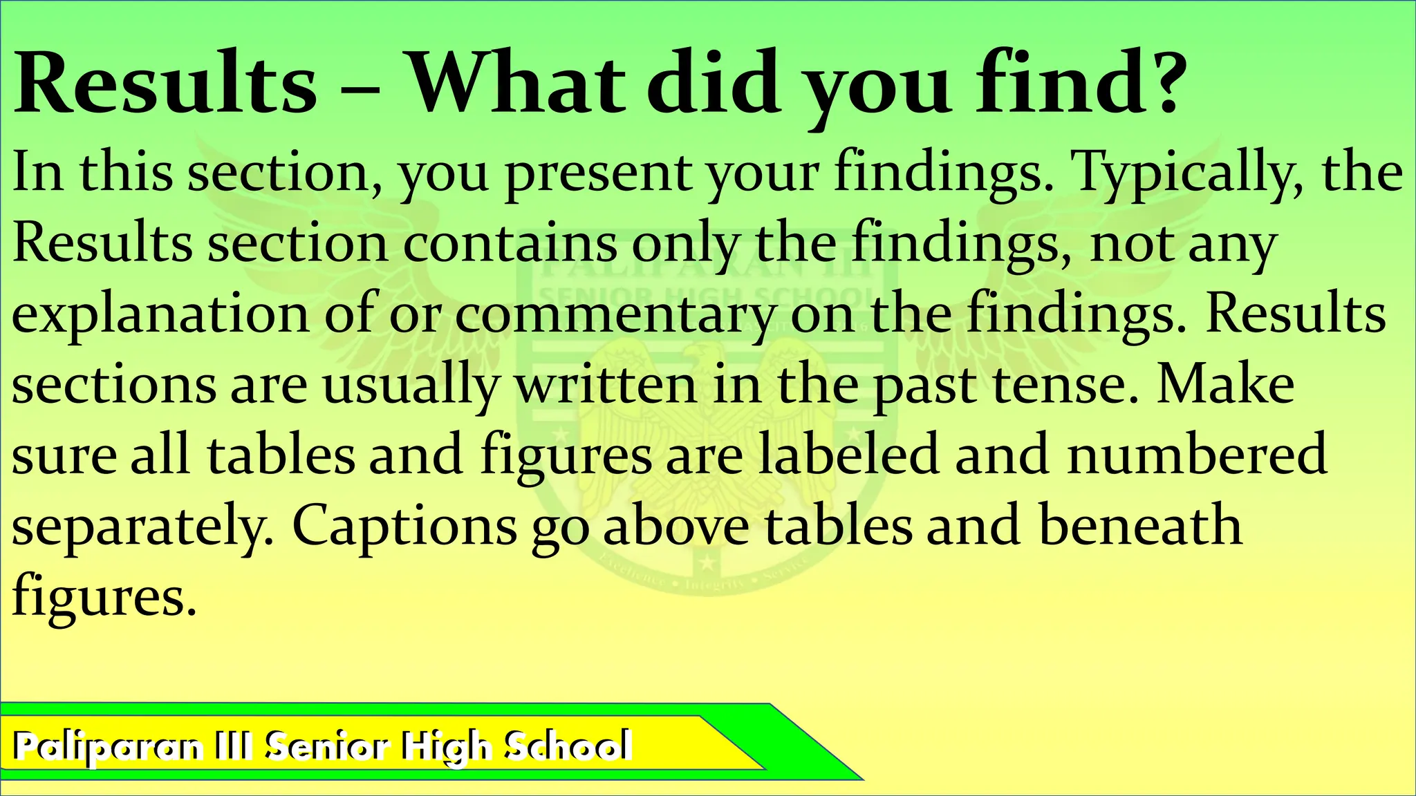 Paliparan III Senior High School
Paliparan III Senior High School
Results – What did you find?
In this section, you present your findings. Typically, the
Results section contains only the findings, not any
explanation of or commentary on the findings. Results
sections are usually written in the past tense. Make
sure all tables and figures are labeled and numbered
separately. Captions go above tables and beneath
figures.
 