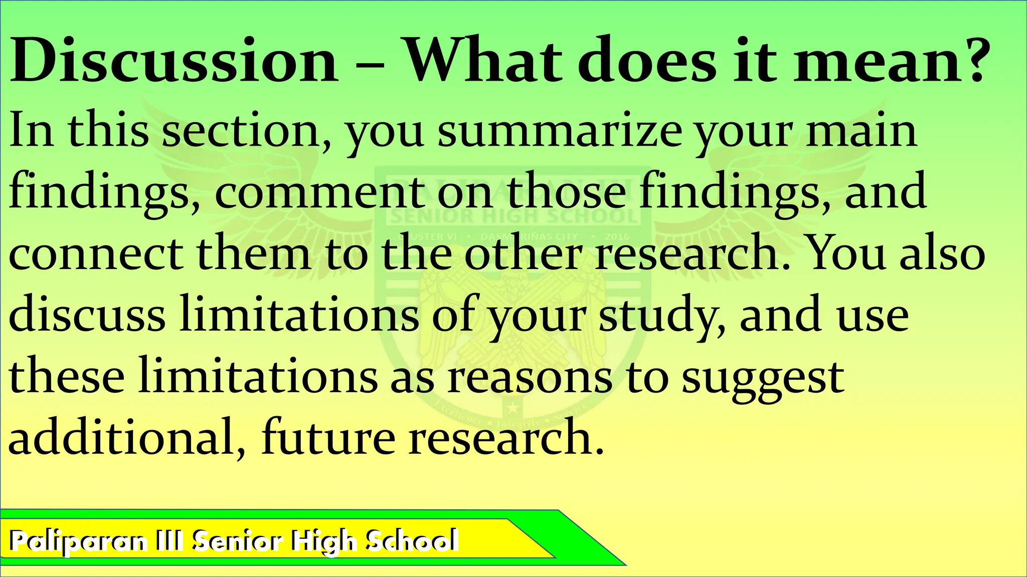 Paliparan III Senior High School
Paliparan III Senior High School
Discussion – What does it mean?
In this section, you summarize your main
findings, comment on those findings, and
connect them to the other research. You also
discuss limitations of your study, and use
these limitations as reasons to suggest
additional, future research.
 