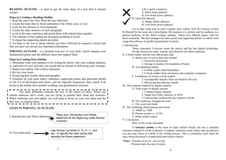 READING OUTLINE - is used to get the main ideas of a text that is already
written.
Steps in Creating a Reading Outline
1. Read the entire text first. Skim the text afterward.
2. Locate the main idea or thesis statement of the whole essay or text.
3. Look for key phrases in each paragraph.
4. Locate the topic sentence of each paragraph.
5. Look at the topic sentences and group those with related ideas together.
6. The contents of the reading are arranged according to levels.
7. Evaluate the supporting details provided.
8. Go back to the text to check whether you have followed its sequence closely and
that you have not missed any important information.
WRITING OUTLINE - is a skeletal overview of your draft, which contains your
fundamental points and the different ideas that support them.
Steps in Creating Own Outline
1. Determine what your purpose is for writing the thesis, who your reading audience
is, and point of view and tone you would like to assume in delivering your message.
2. Begin your outline with a thesis statement.
3. Review your notes.
4. Group together similar ideas and thoughts.
5. Examine all your main topics, subtopics, supporting points and particular details
to see if it all developed your thesis, and are logically sequenced. Also, check if all
levels in the outline have parallel wordings and grammatical structure.
The main difference between the two is the source of ideas. When you
outline someone else’s work, you are trying to present their ideas and structure.
When outlining your own paper, you will need to focus on your own ideas and the
best way to organize them.
STEPS IN WRITING AN OUTLINE
I. Introduction and Thesis Statement
II. First main point
3
I. Life is good. (sentence)
A. Basic needs (phrase)
B. Low home prices (phrase)
II. Good life (phrase)
A. Happy family (phrase)
B. Low home prices (phrase)
Let us take some time to read a sample topic outline from M Libraries written
by Mariah for the essay she is developing. Her purpose is to inform, and her audience is a
general audience of her fellow college students. Notice how Mariah begins with her
thesis statement. She then arranges her main points and supporting details in outline form
using short phrases in parallel grammatical structure.
I. Introduction
Thesis statement: Everyone wants the newest and the best digital technology,
but the choices are many, and the specifications are often confusing.
II. E-book readers and the way that people read
A. Books easy to access and carry around
1. Electronic downloads
2. Storage in memory for hundreds of books
B. An expanding market
1. E-book readers from booksellers
2. E-book readers from electronics and computer companies
C. Limitations of current e-book readers
1. Incompatible features from one brand to the next
2. Borrowing and sharing e-books
III. Film cameras replaced by digital cameras
A. Three types of digital cameras
1. Compact digital cameras
2. Single lens reflex cameras, or SLRs
3.Cameras that combine the best features of both
B. The confusing “megapixels wars”
C. The zoom lens battle
IV. The confusing choice among televisions
A. 1080P vs. 768P
B. Plasma screens vs. LCDs
C. Home media centers
V. Conclusion
How to be a wise consumer
A sentence outline is the same as topic outline except you use a complete
sentences instead of words or phrases. Complete sentences create clarity and can advance
you one step closer to a draft in the writing process. This is commonly used when the
topic being discussed is complicated and requires details.
*Note: • Number of levels - two to four
• Periods mark the end of entries
8
Place your introduction and thesis
statement at the beginning under Roman
numeral I.
Use Roman numerals II, III, IV, V, and
etc., to identify the main points that
develop the thesis statement.
 