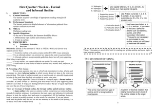 First Quarter: Week 6 – Formal
and Informal Outline
I. OBJECTIVES
A. Content Standards
The learner acquires knowledge of appropriate reading strategies of
academic texts
B. Performance Standards
The learner produces a detailed abstract of information gathered from
various academic texts read.
C. MELCs
Outlining reading texts
D. Specific Objectives:
At the end of this module, the learners should be able to:
1. Differentiate topic outline and sentence outline
2. Create an outline.
E. PROCEDURES:
A. Preliminary Activities
1. Pre-Test
Directions: Identify if the statement is TRUE or FALSE. Write your answer on a
separate answer sheet.
______ 1. A sentence outline is the same as topic outline EXCEPT it uses sentences.
______ 2. In an informal outline, you jot down key ideas in the order you present them.
______ 3. A formal outline is a semi-detailed guide that shows how all your supporting
ideas relate to each other.
______ 4. In any outline, you cannot subdivide one point if it is only one part.
______ 5. Order refers to your choice of what to present first, second, third, and so on, to
your writing.
B. Presenting a New Lesson
For an essay question on a test or a brief oral presentation in class, all you need
to prepare is a short, informal outline in which you jot down key ideas in the order you
present them. This kind of outline reminds you to stay focused in a stressful situation and
include all the good ideas that help you explain or prove your point.
For a longer paper like a story in a book or a research paper, a formal outline is
advisable. A formal outline is a detailed guide that shows how all your supporting ideas
relate to each other. It helps you distinguish between ideas that are of equal importance
and ones that are of lesser importance.
There are two types of formal outline, the (1) topic outline and (2) sentence outline.
A topic outline is the same as sentence outline except you use words or phrases
instead of complete sentences. It summarizes the main topics and subtopics in words and
phrases to keep the outline short and easier to comprehend. All the headings, however,
must be written in parallel structure, in other words, be consistent. If you use phrase,
stick with the phrase until the end, do not use sentence in the middle of the writing. Let
us take a look at the example below.
7
A. Subtopics
B. Subtopics
C. Subtopics
1. Supporting points
2. Supporting points
3. Supporting points
a. Particular details
b. Particular details
c. Particular details
Note: This pattern is applicable both for reading and writing outline and so as, topic
and sentence outline.
TWO SYSTEMS OF OUTLINING
4
Use capital letters A, B, C, D, and etc., to
divide your main points into parts.
Use Arabic numerals 1, 2, 3, 4,
5 and etc., if you need to
subdivide any A’s, B’s, C’s, into
smaller parts
Use lowercase letters a, b,
c, d, e, and etc., if you need
to discuss a particular
details such as statistics,
quotes, and other
secondary information.
*This part is not necessary
to be included in your
outline unless you still need
to elaborate the details.
This is the most common type of
outline and it is recognizable to
most people.
A system of decimal notation that
clearly shows how every level of
the outline relates to the larger
whole.
 