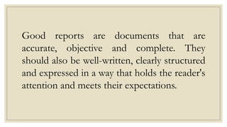 Good reports are documents that are
accurate, objective and complete. They
should also be well-written, clearly structured
and expressed in a way that holds the reader's
attention and meets their expectations.
 