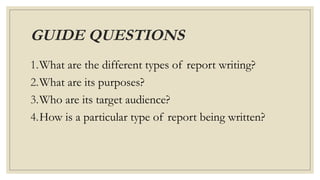 GUIDE QUESTIONS
1.What are the different types of report writing?
2.What are its purposes?
3.Who are its target audience?
4.How is a particular type of report being written?
 