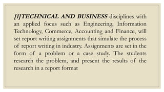 [1]TECHNICAL AND BUSINESS disciplines with
an applied focus such as Engineering, Information
Technology, Commerce, Accounting and Finance, will
set report writing assignments that simulate the process
of report writing in industry. Assignments are set in the
form of a problem or a case study. The students
research the problem, and present the results of the
research in a report format
 