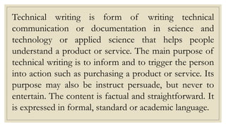 Technical writing is form of writing technical
communication or documentation in science and
technology or applied science that helps people
understand a product or service. The main purpose of
technical writing is to inform and to trigger the person
into action such as purchasing a product or service. Its
purpose may also be instruct persuade, but never to
entertain. The content is factual and straightforward. It
is expressed in formal, standard or academic language.
 