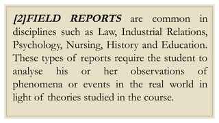 [2]FIELD REPORTS are common in
disciplines such as Law, Industrial Relations,
Psychology, Nursing, History and Education.
These types of reports require the student to
analyse his or her observations of
phenomena or events in the real world in
light of theories studied in the course.
 