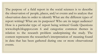 The purpose of a field report in the social sciences is to describe
the observation of people, places, and/or events and to analyze that
observation data in order to identify What are the different types of
report writing? What are its purposes? Who are its target audience?
How is a particular type of report being written? Guide Questions
www.shsph.blogspot.com 6 and categorize common themes in
relation to the research problem underpinning the study. The
content represents the researcher's interpretation of meaning found
in data that has been gathered during one or more observational
events.
 