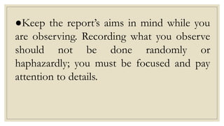●Keep the report’s aims in mind while you
are observing. Recording what you observe
should not be done randomly or
haphazardly; you must be focused and pay
attention to details.
 