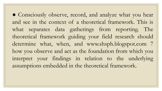 ● Consciously observe, record, and analyze what you hear
and see in the context of a theoretical framework. This is
what separates data gatherings from reporting. The
theoretical framework guiding your field research should
determine what, when, and www.shsph.blogspot.com 7
how you observe and act as the foundation from which you
interpret your findings in relation to the underlying
assumptions embedded in the theoretical framework.
 