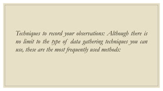Techniques to record your observations: Although there is
no limit to the type of data gathering techniques you can
use, these are the most frequently used methods:
 