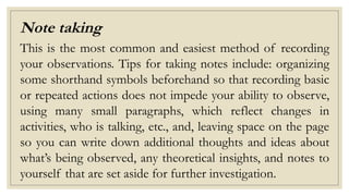 Note taking
This is the most common and easiest method of recording
your observations. Tips for taking notes include: organizing
some shorthand symbols beforehand so that recording basic
or repeated actions does not impede your ability to observe,
using many small paragraphs, which reflect changes in
activities, who is talking, etc., and, leaving space on the page
so you can write down additional thoughts and ideas about
what’s being observed, any theoretical insights, and notes to
yourself that are set aside for further investigation.
 
