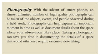 Photography With the advent of smart phones, an
almost unlimited number of high quality photographs can
be taken of the objects, events, and people observed during
a field study. Photographs can help capture an important
moment in time as well as document details about the space
where your observation takes place. Taking a photograph
can save you time in documenting the details of a space
that would otherwise require extensive note taking.
 