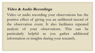 Video & Audio Recordings
Video or audio recording your observations has the
positive effect of giving you an unfiltered record of
the observation event. It also facilitates repeated
analysis of your observations. This can be
particularly helpful as you gather additional
information or insights during your research.
 