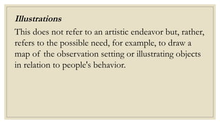 Illustrations
This does not refer to an artistic endeavor but, rather,
refers to the possible need, for example, to draw a
map of the observation setting or illustrating objects
in relation to people's behavior.
 