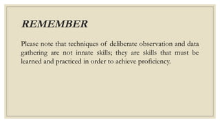 REMEMBER
Please note that techniques of deliberate observation and data
gathering are not innate skills; they are skills that must be
learned and practiced in order to achieve proficiency.
 