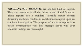 [3]SCIENTIFIC REPORTS are another kind of report.
They are common in all the Sciences and Social Sciences.
These reports use a standard scientific report format
describing methods, results and conclusions to report upon an
empirical investigation. The purpose of a science report is to
clearly communicate your key message about why your
scientific findings are meaningful.
 