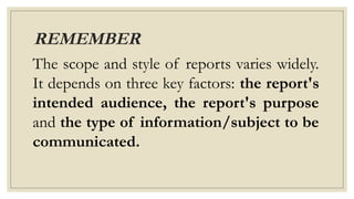 REMEMBER
The scope and style of reports varies widely.
It depends on three key factors: the report's
intended audience, the report's purpose
and the type of information/subject to be
communicated.
 