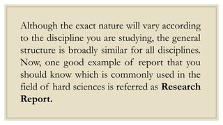 Although the exact nature will vary according
to the discipline you are studying, the general
structure is broadly similar for all disciplines.
Now, one good example of report that you
should know which is commonly used in the
field of hard sciences is referred as Research
Report.
 