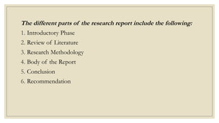 The different parts of the research report include the following:
1. Introductory Phase
2. Review of Literature
3. Research Methodology
4. Body of the Report
5. Conclusion
6. Recommendation
 