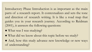 Introductory Phase Introduction is as important as the main
parts of a research report. It contextualizes and sets the tone
and direction of research writing. It is like a road map that
guides you in your research journey. According to Reidman
(2001), it answers the following questions:
● What was I was studying?
● What did we know about this topic before we study?
● And, how this study advance new knowledge or new ways
of understanding?
 