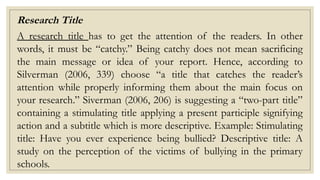 Research Title
A research title has to get the attention of the readers. In other
words, it must be “catchy.” Being catchy does not mean sacrificing
the main message or idea of your report. Hence, according to
Silverman (2006, 339) choose “a title that catches the reader’s
attention while properly informing them about the main focus on
your research.” Siverman (2006, 206) is suggesting a “two-part title”
containing a stimulating title applying a present participle signifying
action and a subtitle which is more descriptive. Example: Stimulating
title: Have you ever experience being bullied? Descriptive title: A
study on the perception of the victims of bullying in the primary
schools.
 