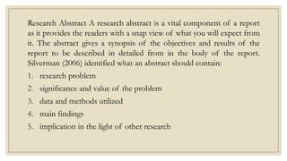 Research Abstract A research abstract is a vital component of a report
as it provides the readers with a snap view of what you will expect from
it. The abstract gives a synopsis of the objectives and results of the
report to be described in detailed from in the body of the report.
Silverman (2006) identified what an abstract should contain:
1. research problem
2. significance and value of the problem
3. data and methods utilized
4. main findings
5. implication in the light of other research
 