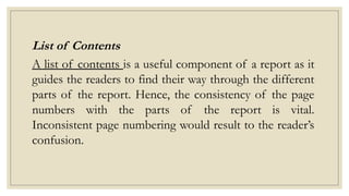 List of Contents
A list of contents is a useful component of a report as it
guides the readers to find their way through the different
parts of the report. Hence, the consistency of the page
numbers with the parts of the report is vital.
Inconsistent page numbering would result to the reader’s
confusion.
 