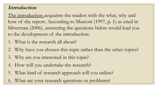 Introduction
The introduction acquaints the readers with the what, why and
how of the report. According to Murcott (1997, p. 1) as cited in
Silverman (2006), answering the questions below would lead you
to the development of the introduction:
1. What is the research all about?
2. Why have you chosen this topic rather than the other topics?
3. Why are you interested in this topic?
4. How will you undertake the research?
5. What kind of research approach will you utilize?
6. What are your research questions or problems?
 