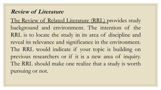 Review of Literature
The Review of Related Literature (RRL) provides study
background and environment. The intention of the
RRL is to locate the study in its area of discipline and
reveal its relevance and significance in the environment.
The RRL would indicate if your topic is building on
previous researchers or if it is a new area of inquiry.
The RRL should make one realize that a study is worth
pursuing or not.
 