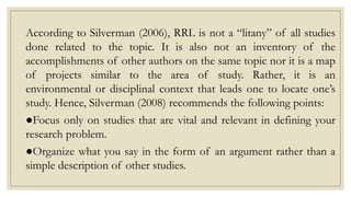According to Silverman (2006), RRL is not a “litany” of all studies
done related to the topic. It is also not an inventory of the
accomplishments of other authors on the same topic nor it is a map
of projects similar to the area of study. Rather, it is an
environmental or disciplinal context that leads one to locate one’s
study. Hence, Silverman (2008) recommends the following points:
●Focus only on studies that are vital and relevant in defining your
research problem.
●Organize what you say in the form of an argument rather than a
simple description of other studies.
 