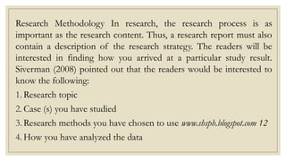 Research Methodology In research, the research process is as
important as the research content. Thus, a research report must also
contain a description of the research strategy. The readers will be
interested in finding how you arrived at a particular study result.
Siverman (2008) pointed out that the readers would be interested to
know the following:
1. Research topic
2. Case (s) you have studied
3. Research methods you have chosen to use www.shsph.blogspot.com 12
4. How you have analyzed the data
 