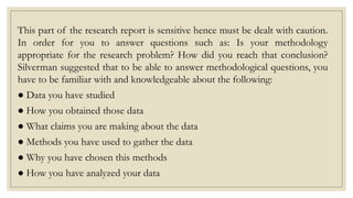 This part of the research report is sensitive hence must be dealt with caution.
In order for you to answer questions such as: Is your methodology
appropriate for the research problem? How did you reach that conclusion?
Silverman suggested that to be able to answer methodological questions, you
have to be familiar with and knowledgeable about the following:
● Data you have studied
● How you obtained those data
● What claims you are making about the data
● Methods you have used to gather the data
● Why you have chosen this methods
● How you have analyzed your data
 