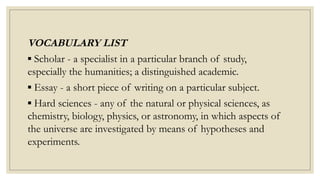 VOCABULARY LIST
▪ Scholar - a specialist in a particular branch of study,
especially the humanities; a distinguished academic.
▪ Essay - a short piece of writing on a particular subject.
▪ Hard sciences - any of the natural or physical sciences, as
chemistry, biology, physics, or astronomy, in which aspects of
the universe are investigated by means of hypotheses and
experiments.
 
