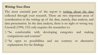Writing Your Data
The most essential part of the report is writing about the data
collected through your research. There are two important areas of
consideration in the writing up of the data, namely, data analysis, and
data presentation. In the data analysis, there is no right or wrong way.
Creswell (1994, 153) only requires the researcher to:
1. “be comfortable with developing categories and making
comparisons and contrast”
2. “be open to possibilities and see contrary or alternative
explanations for the findings
 