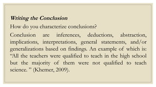Writing the Conclusion
How do you characterize conclusions?
Conclusion are inferences, deductions, abstraction,
implications, interpretations, general statements, and/or
generalizations based on findings. An example of which is:
“All the teachers were qualified to teach in the high school
but the majority of them were not qualified to teach
science. ” (Khemer, 2009).
 