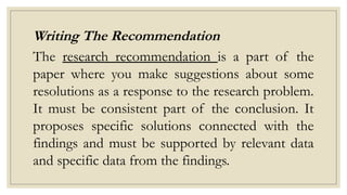 Writing The Recommendation
The research recommendation is a part of the
paper where you make suggestions about some
resolutions as a response to the research problem.
It must be consistent part of the conclusion. It
proposes specific solutions connected with the
findings and must be supported by relevant data
and specific data from the findings.
 