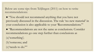 Below are some tips from Teljlingen (2011) on how to write
recommendations:
● “You should not recommend anything that you have not
previously discussed in the discussion. The rule ‘no new material’ in
your conclusion is also applicable to your ‘Recommendations.’”
● “Recommendations are not the same as conclusions. Consider
recommendations go one step further than conclusions as
(a)‘something’;
(b)‘someone; and
(c)‘needs to do.’’”
 