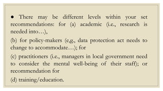 ● There may be different levels within your set
recommendations: for (a) academic (i.e., research is
needed into…),
(b) for policy-makers (e,g., data protection act needs to
change to accommodate…); for
(c) practitioners (i.e., managers in local government need
to consider the mental well-being of their staff); or
recommendation for
(d) training/education.
 