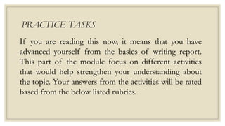 PRACTICE TASKS
If you are reading this now, it means that you have
advanced yourself from the basics of writing report.
This part of the module focus on different activities
that would help strengthen your understanding about
the topic. Your answers from the activities will be rated
based from the below listed rubrics.
 