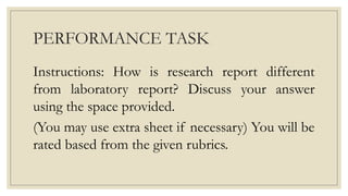 PERFORMANCE TASK
Instructions: How is research report different
from laboratory report? Discuss your answer
using the space provided.
(You may use extra sheet if necessary) You will be
rated based from the given rubrics.
 