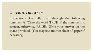 A. TRUE OR FALSE
Instructions: Carefully read through the following
statement/s. Write the word TRUE if the statement is
correct, otherwise, FALSE. Write your answer on the
space provided. (You may use another sheet of paper if
necessary)
 