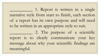 __________ 1. Report is written in a single
narrative style from start to finish, each section
of a report has its own purpose and will need
to be written in an appropriate style to suit.
__________ 2. The purpose of a scientific
report is to clearly communicate your key
message about why your scientific findings are
meaningful.
 
