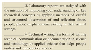 __________ 3. Laboratory reports are assigned with
the intention of improving your understanding of key
theoretical concepts by applying methods of careful
and structured observation of and reflection about,
people, places, or phenomena existing in their natural
settings.
__________ 4. Technical writing is a form of writing
technical communication or documentation in science
and technology or applied science that helps people
understand a product or service
 