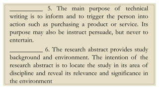 __________ 5. The main purpose of technical
writing is to inform and to trigger the person into
action such as purchasing a product or service. Its
purpose may also be instruct persuade, but never to
entertain.
__________ 6. The research abstract provides study
background and environment. The intention of the
research abstract is to locate the study in its area of
discipline and reveal its relevance and significance in
the environment
 
