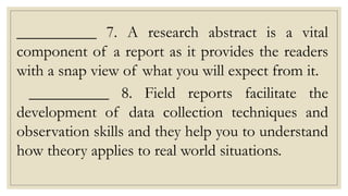 __________ 7. A research abstract is a vital
component of a report as it provides the readers
with a snap view of what you will expect from it.
__________ 8. Field reports facilitate the
development of data collection techniques and
observation skills and they help you to understand
how theory applies to real world situations.
 