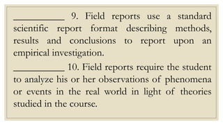 __________ 9. Field reports use a standard
scientific report format describing methods,
results and conclusions to report upon an
empirical investigation.
__________ 10. Field reports require the student
to analyze his or her observations of phenomena
or events in the real world in light of theories
studied in the course.
 